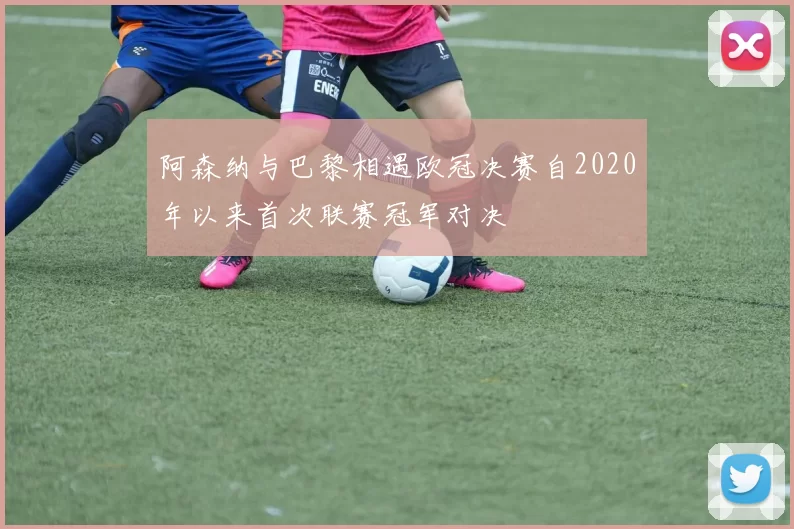 阿森纳与巴黎相遇欧冠决赛自2020年以来首次联赛冠军对决