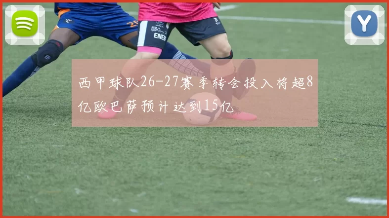 西甲球队26-27赛季转会投入将超8亿欧巴萨预计达到15亿