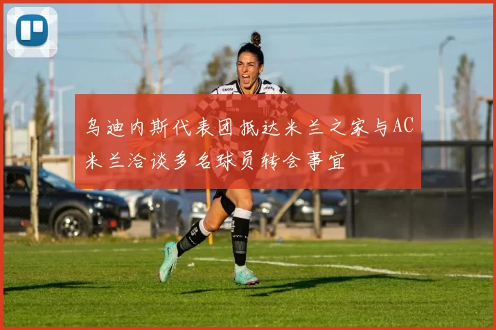 乌迪内斯代表团抵达米兰之家与AC米兰洽谈多名球员转会事宜