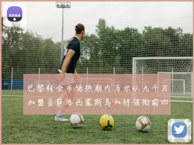 巴黎转会市场热潮内马尔以九千万加盟贡萨洛西蒙斯乌加特领衔前四
