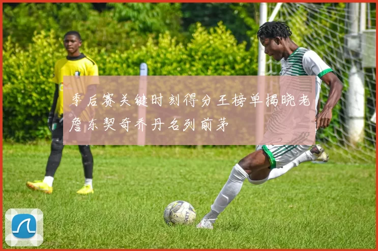 季后赛关键时刻得分王榜单揭晓老詹东契奇乔丹名列前茅