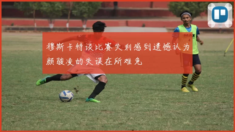 穆斯卡特谈比赛失利感到遗憾认为颜骏凌的失误在所难免