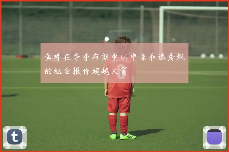 黄蜂在争夺布朗中以申京和选秀权的组合报价超越火箭