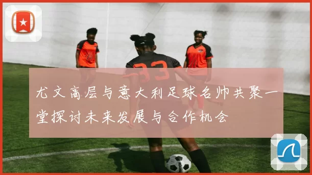 尤文高层与意大利足球名帅共聚一堂探讨未来发展与合作机会