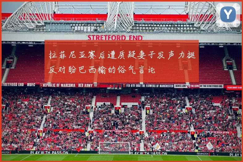 拉菲尼亚赛后遭质疑妻子发声力挺反对盼巴西输的俗气言论