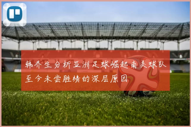 韩乔生分析亚洲足球崛起南美球队至今未尝胜绩的深层原因