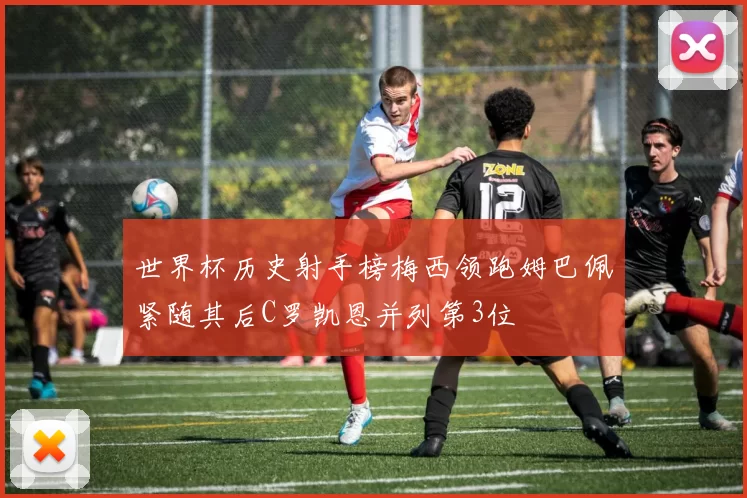 世界杯历史射手榜梅西领跑姆巴佩紧随其后C罗凯恩并列第3位