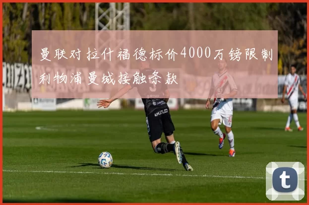 曼联对拉什福德标价4000万镑限制利物浦曼城接触条款