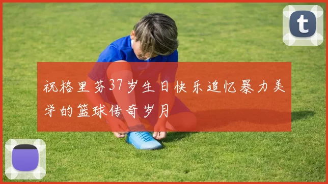 祝格里芬37岁生日快乐追忆暴力美学的篮球传奇岁月