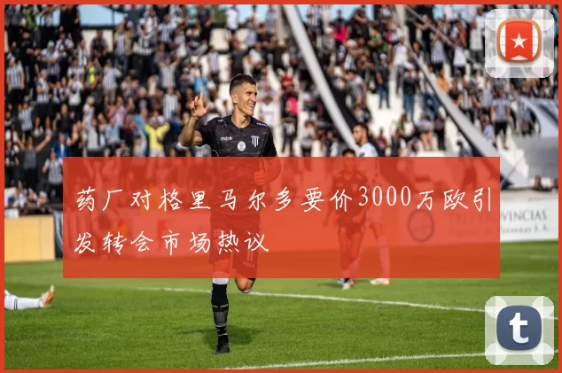 药厂对格里马尔多要价3000万欧引发转会市场热议