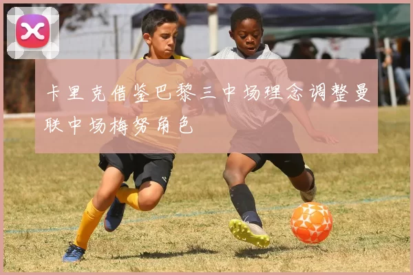 卡里克借鉴巴黎三中场理念调整曼联中场梅努角色