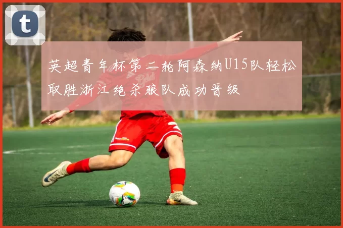 英超青年杯第二轮阿森纳U15队轻松取胜浙江绝杀狼队成功晋级