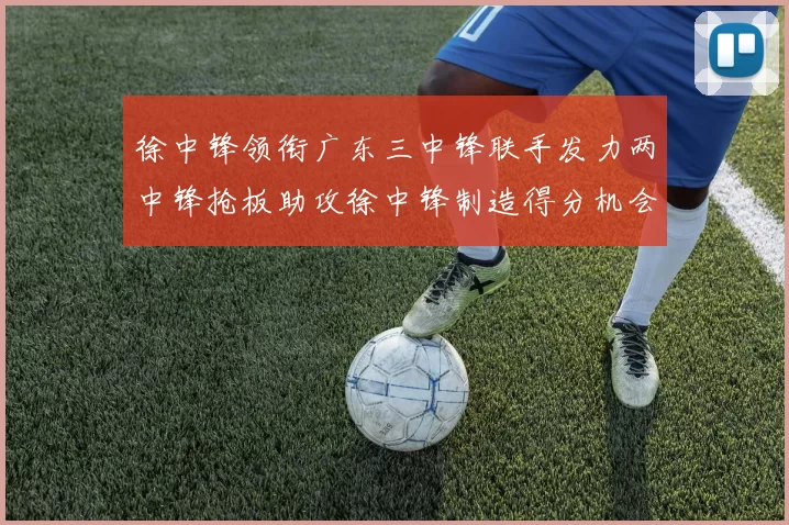 徐中锋领衔广东三中锋联手发力两中锋抢板助攻徐中锋制造得分机会