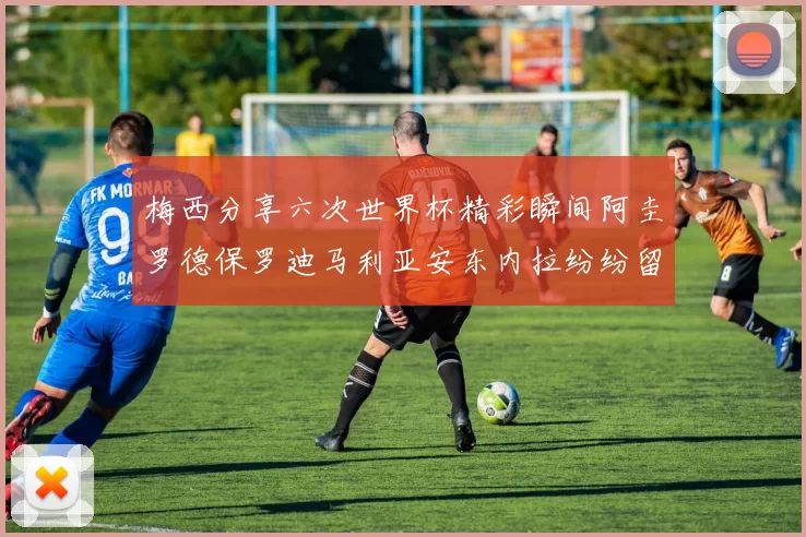 梅西分享六次世界杯精彩瞬间阿圭罗德保罗迪马利亚安东内拉纷纷留言互动