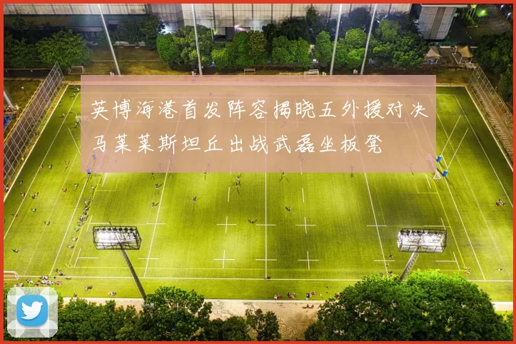 英博海港首发阵容揭晓五外援对决马莱莱斯坦丘出战武磊坐板凳