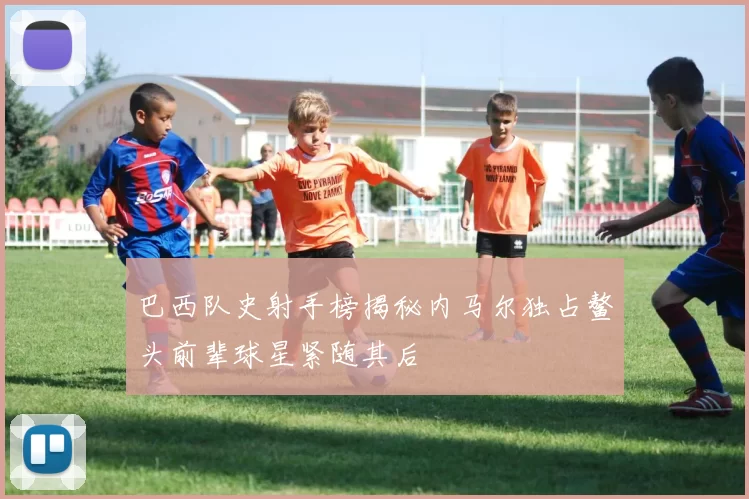 巴西队史射手榜揭秘内马尔独占鳌头前辈球星紧随其后
