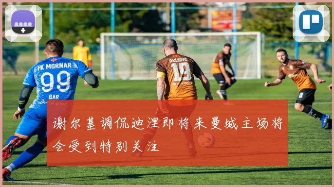 谢尔基调侃迪涅即将来曼城主场将会受到特别关注