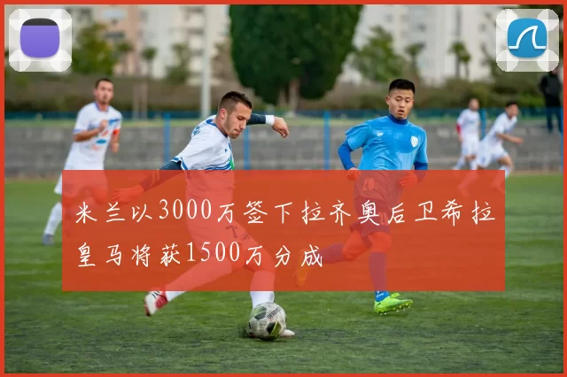 米兰以3000万签下拉齐奥后卫希拉皇马将获1500万分成