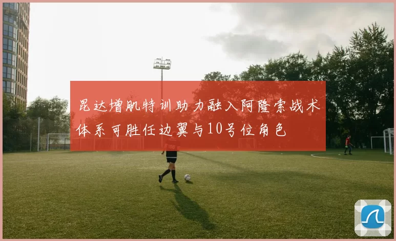 昆达增肌特训助力融入阿隆索战术体系可胜任边翼与10号位角色