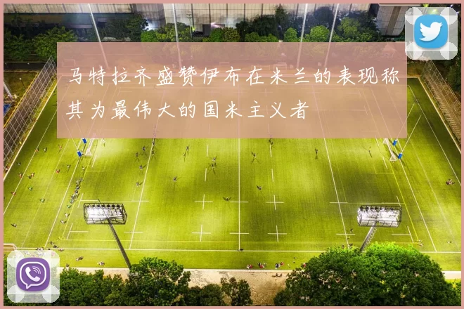 马特拉齐盛赞伊布在米兰的表现称其为最伟大的国米主义者