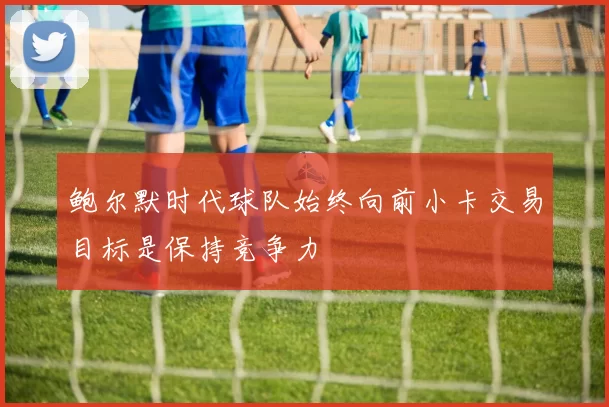 鲍尔默时代球队始终向前小卡交易目标是保持竞争力