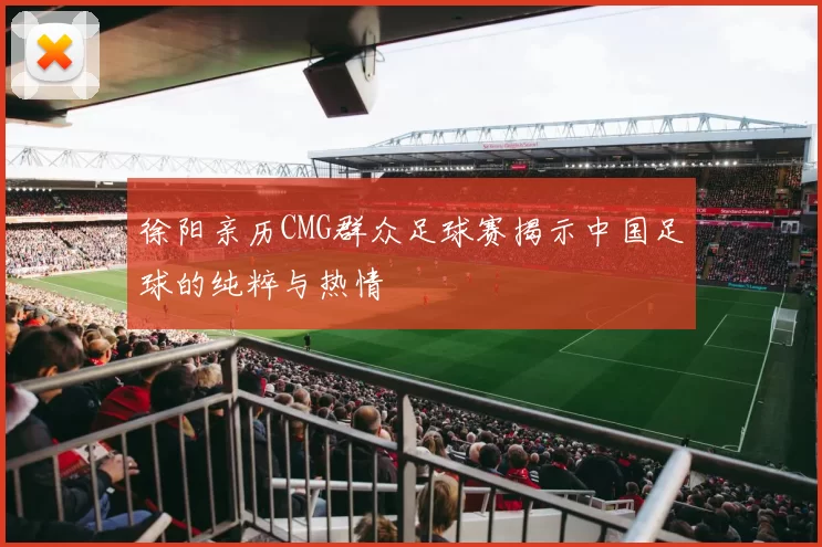 徐阳亲历CMG群众足球赛揭示中国足球的纯粹与热情