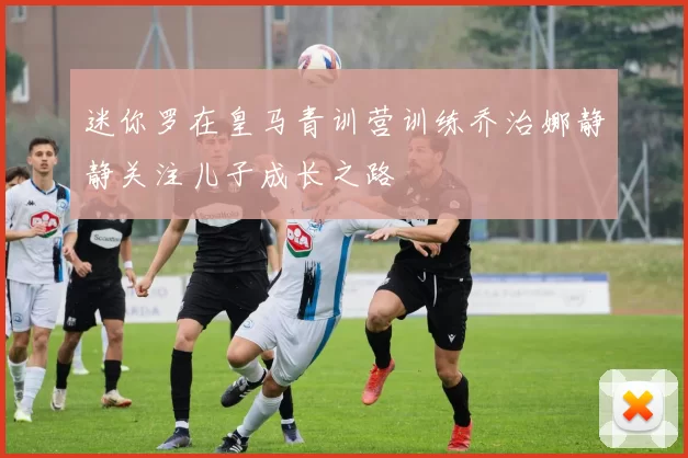 迷你罗在皇马青训营训练乔治娜静静关注儿子成长之路