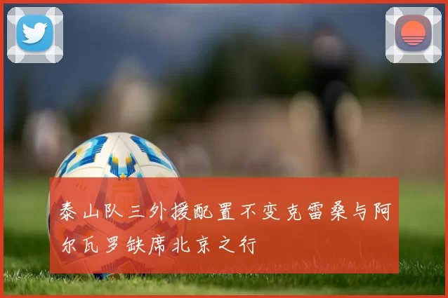 泰山队三外援配置不变克雷桑与阿尔瓦罗缺席北京之行