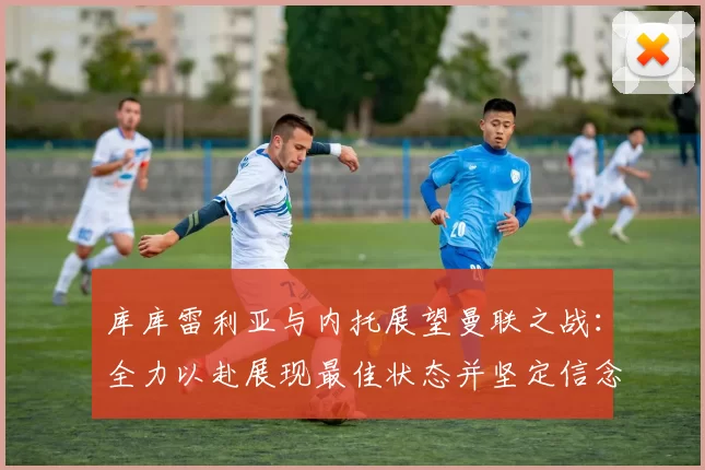 库库雷利亚与内托展望曼联之战：全力以赴展现最佳状态并坚定信念