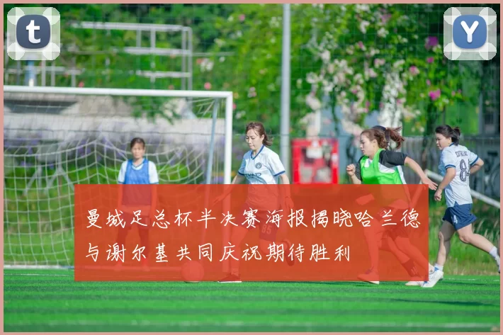 曼城足总杯半决赛海报揭晓哈兰德与谢尔基共同庆祝期待胜利