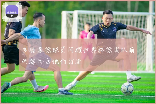 多特蒙德球员闪耀世界杯德国队前两球均由他们打进