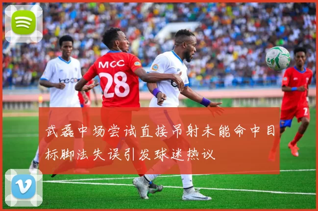 武磊中场尝试直接吊射未能命中目标脚法失误引发球迷热议
