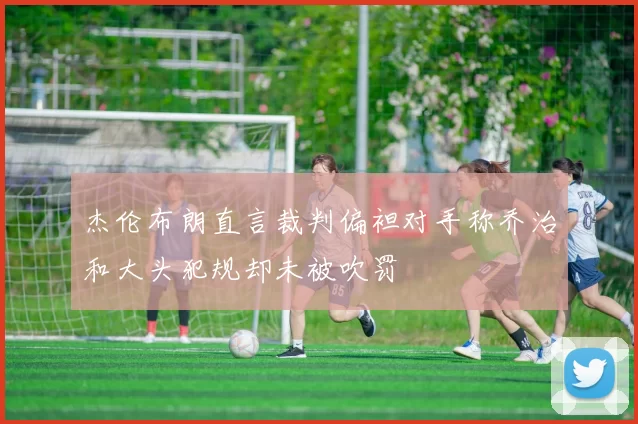 杰伦布朗直言裁判偏袒对手称乔治和大头犯规却未被吹罚